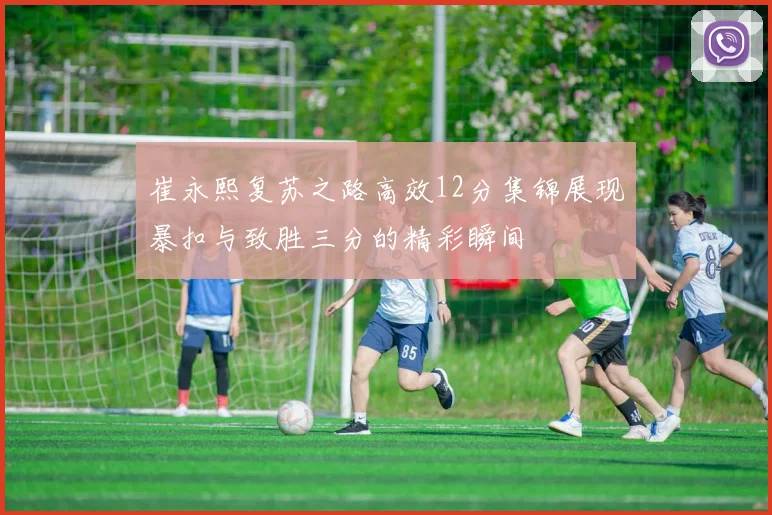 崔永熙复苏之路高效12分集锦展现暴扣与致胜三分的精彩瞬间