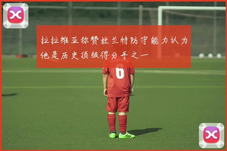 拉拉维亚称赞杜兰特防守能力认为他是历史顶级得分手之一